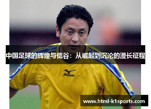 中国足球的辉煌与低谷:从崛起到沉沦的漫长征程 中国足球的辉煌与低谷:从崛起到沉沦的漫长征程