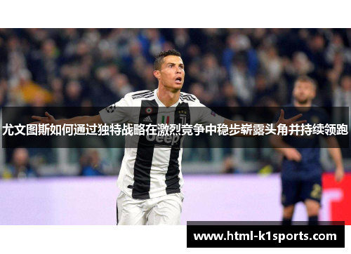 尤文图斯如何通过独特战略在激烈竞争中稳步崭露头角并持续领跑 尤文图斯如何通过独特战略在激烈竞争中稳步崭露头角并持续领跑