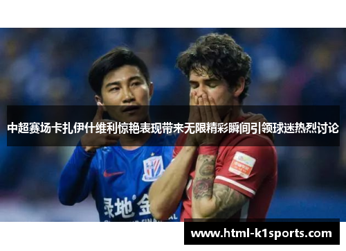 中超赛场卡扎伊什维利惊艳表现带来无限精彩瞬间引领球迷热烈讨论
